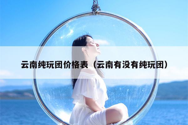 云南纯玩团价格表（云南有没有纯玩团）