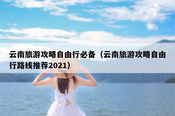 云南旅游攻略自由行必备（云南旅游攻略自由行路线推荐2021）