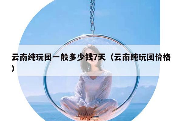 云南纯玩团一般多少钱7天（云南纯玩团价格）