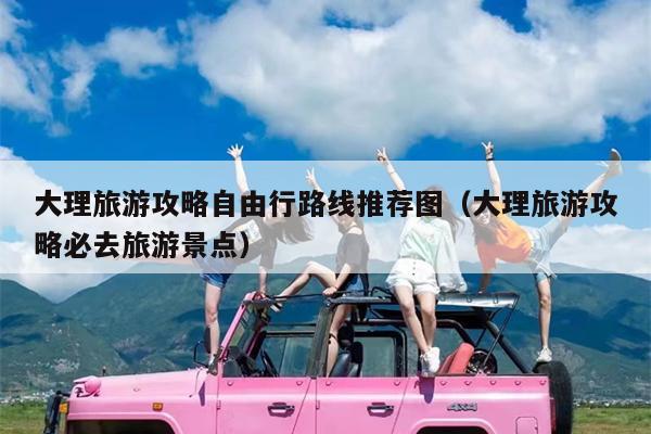 大理旅游攻略自由行路线推荐图（大理旅游攻略必去旅游景点）