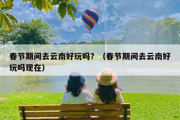 春节期间去云南好玩吗？（春节期间去云南好玩吗现在）