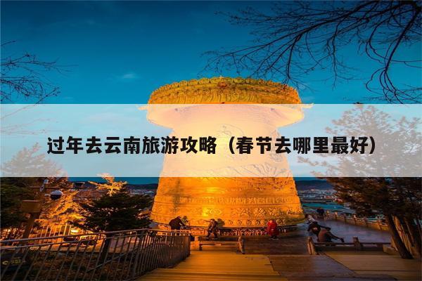 过年去云南旅游攻略（春节去哪里最好）