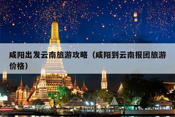 咸阳出发云南旅游攻略（咸阳到云南报团旅游价格）