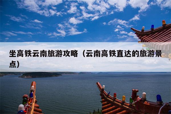 坐高铁云南旅游攻略（云南高铁直达的旅游景点）