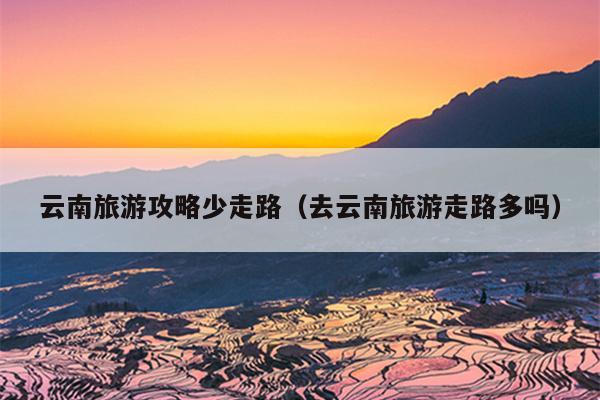 云南旅游攻略少走路（去云南旅游走路多吗）