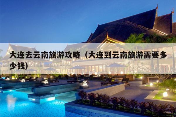 大连去云南旅游攻略（大连到云南旅游需要多少钱）
