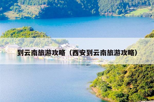 到云南旅游攻略（西安到云南旅游攻略）