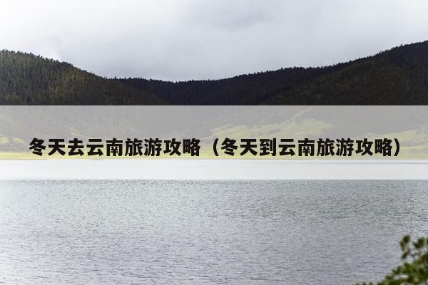 冬天去云南旅游攻略（冬天到云南旅游攻略）