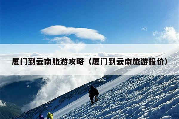 厦门到云南旅游攻略（厦门到云南旅游报价）