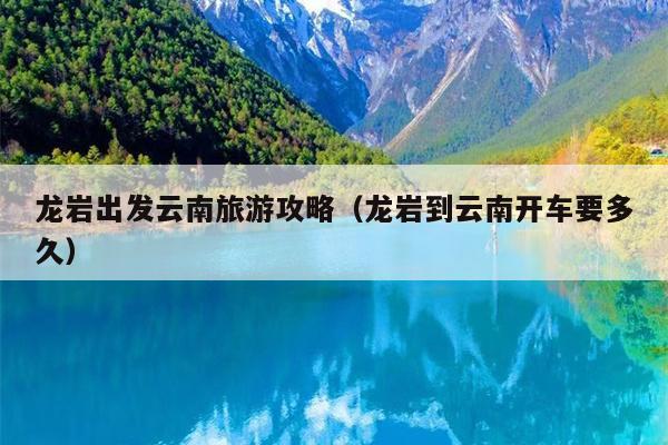 龙岩出发云南旅游攻略（龙岩到云南开车要多久）