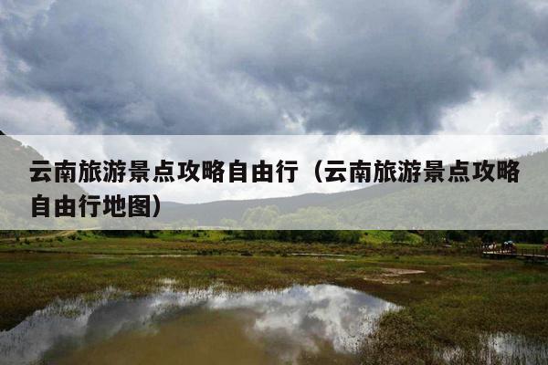 云南旅游景点攻略自由行（云南旅游景点攻略自由行地图）