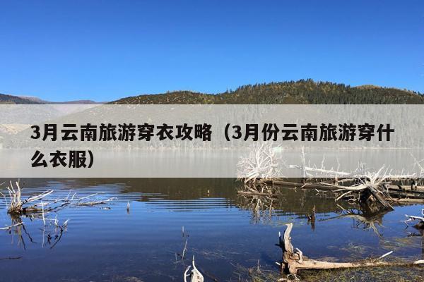 3月云南旅游穿衣攻略（3月份云南旅游穿什么衣服）