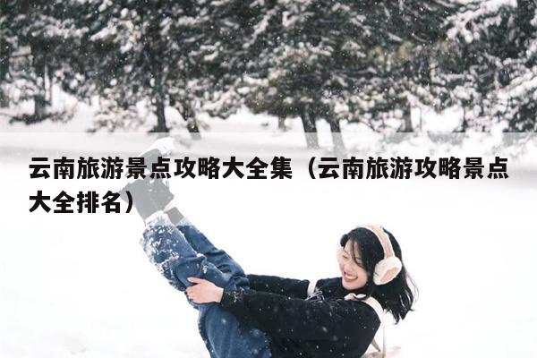 云南旅游景点攻略大全集（云南旅游攻略景点大全排名）