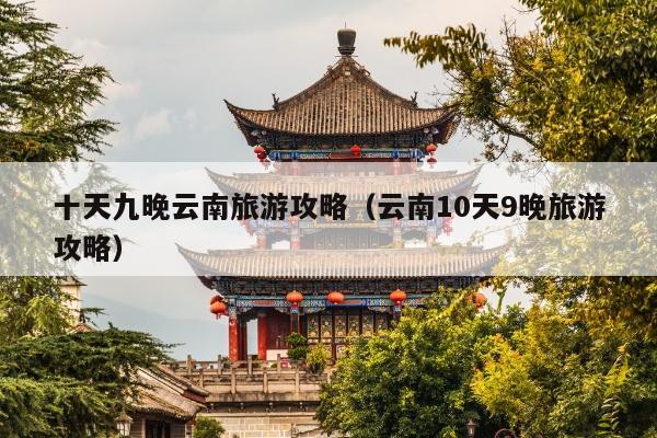 十天九晚云南旅游攻略（云南10天9晚旅游攻略）