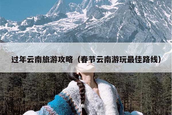 过年云南旅游攻略（春节云南游玩最佳路线）
