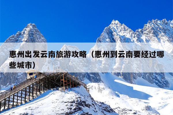 惠州出发云南旅游攻略（惠州到云南要经过哪些城市）