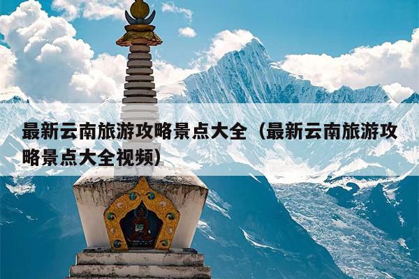 最新云南旅游攻略景点大全（最新云南旅游攻略景点大全视频）