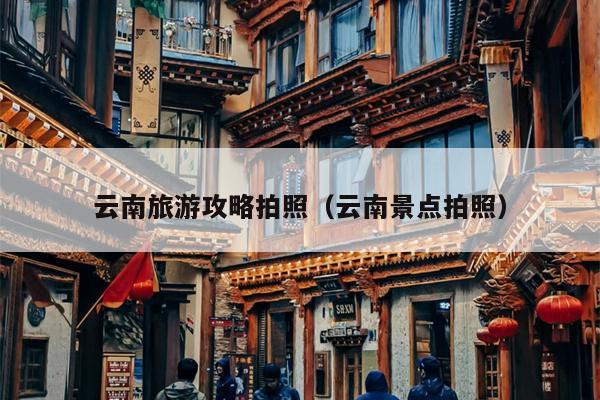 云南旅游攻略拍照（云南景点拍照）