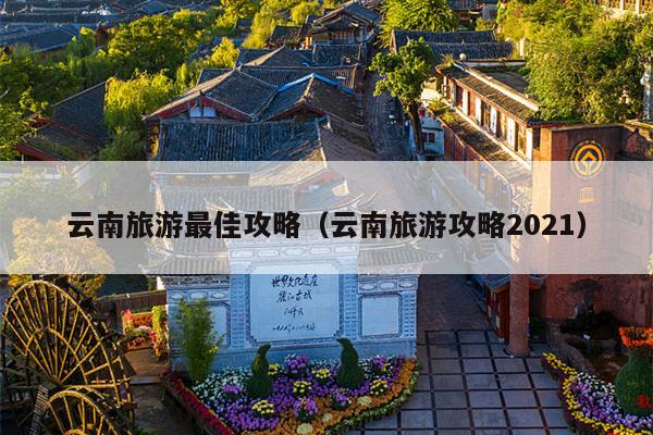云南旅游最佳攻略（云南旅游攻略2021）