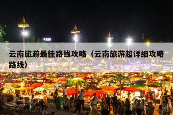 云南旅游最佳路线攻略（云南旅游超详细攻略路线）