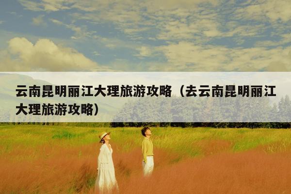 云南昆明丽江大理旅游攻略（去云南昆明丽江大理旅游攻略）