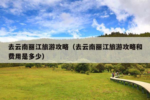 去云南丽江旅游攻略（去云南丽江旅游攻略和费用是多少）