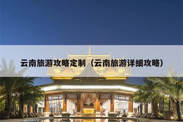 云南旅游攻略定制（云南旅游详细攻略）