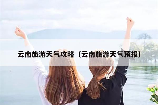 云南旅游天气攻略（云南旅游天气预报）