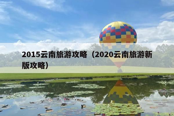 2015云南旅游攻略（2020云南旅游新版攻略）