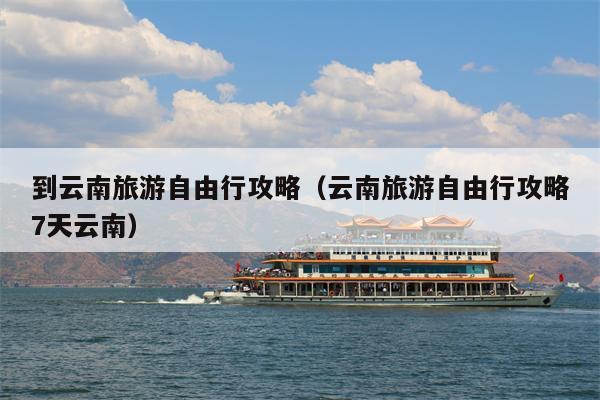 到云南旅游自由行攻略（云南旅游自由行攻略7天云南）