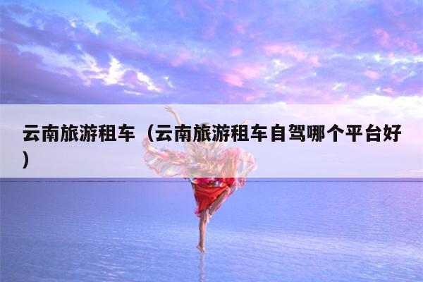云南旅游租车（云南旅游租车自驾哪个平台好）