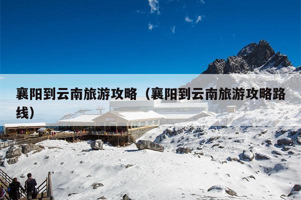 襄阳到云南旅游攻略（襄阳到云南旅游攻略路线）