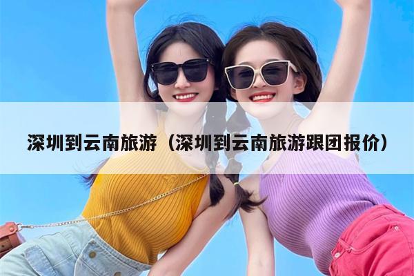 深圳到云南旅游（深圳到云南旅游跟团报价）