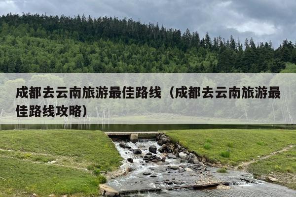 成都去云南旅游最佳路线（成都去云南旅游最佳路线攻略）