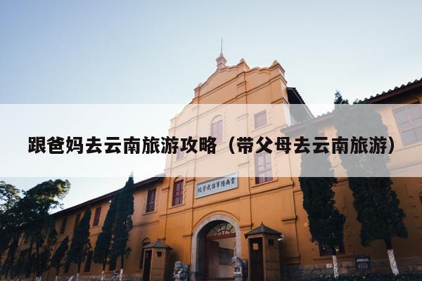 跟爸妈去云南旅游攻略（带父母去云南旅游）