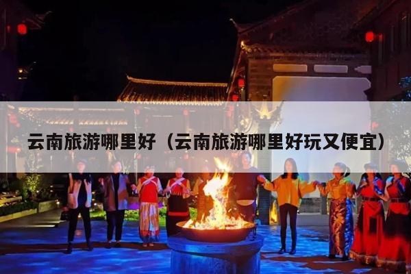 云南旅游哪里好（云南旅游哪里好玩又便宜）