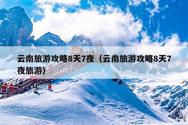 云南旅游攻略8天7夜（云南旅游攻略8天7夜旅游）