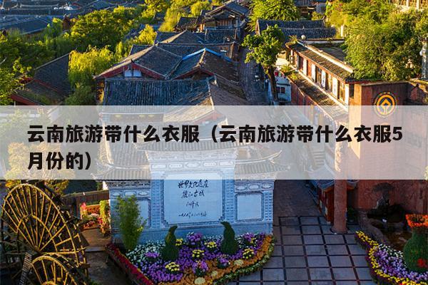 云南旅游带什么衣服（云南旅游带什么衣服5月份的）
