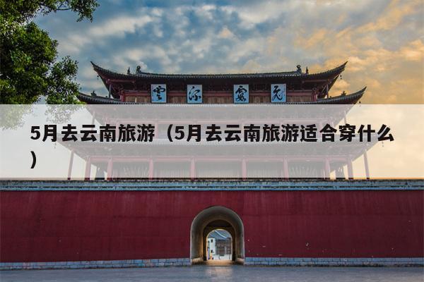5月去云南旅游（5月去云南旅游适合穿什么）