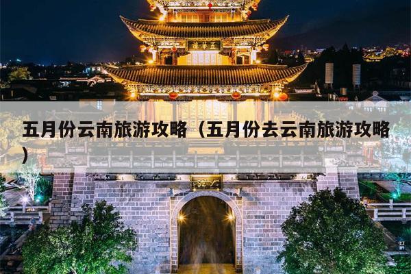 五月份云南旅游攻略（五月份去云南旅游攻略）
