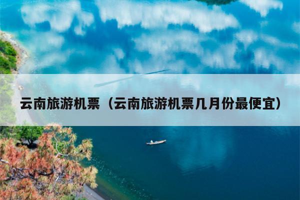 云南旅游机票（云南旅游机票几月份最便宜）