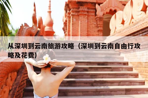 从深圳到云南旅游攻略（深圳到云南自由行攻略及花费）