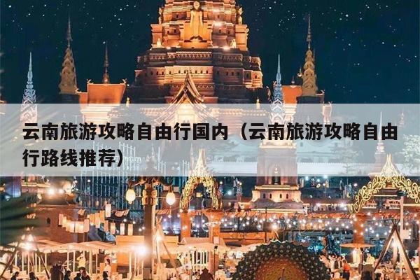云南旅游攻略自由行国内（云南旅游攻略自由行路线推荐）