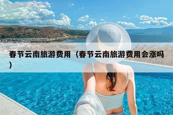 春节云南旅游费用（春节云南旅游费用会涨吗）