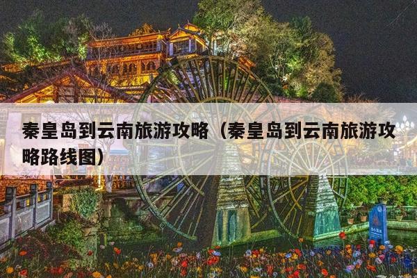 秦皇岛到云南旅游攻略（秦皇岛到云南旅游攻略路线图）