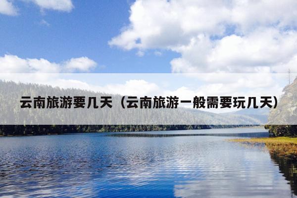 云南旅游要几天（云南旅游一般需要玩几天）