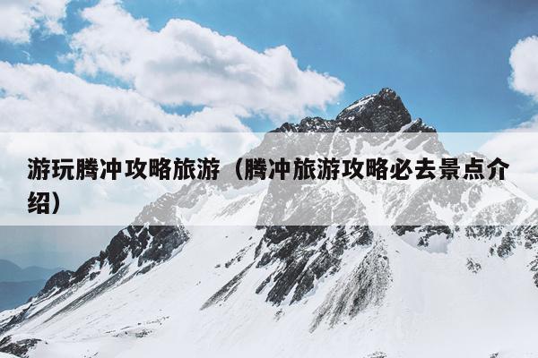 游玩腾冲攻略旅游（腾冲旅游攻略必去景点介绍）