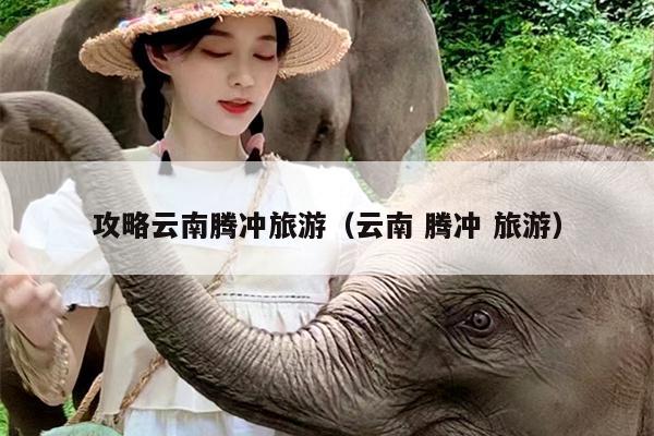 攻略云南腾冲旅游（云南 腾冲 旅游）