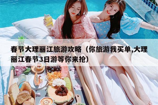 春节大理丽江旅游攻略（你旅游我买单,大理丽江春节3日游等你来抢）