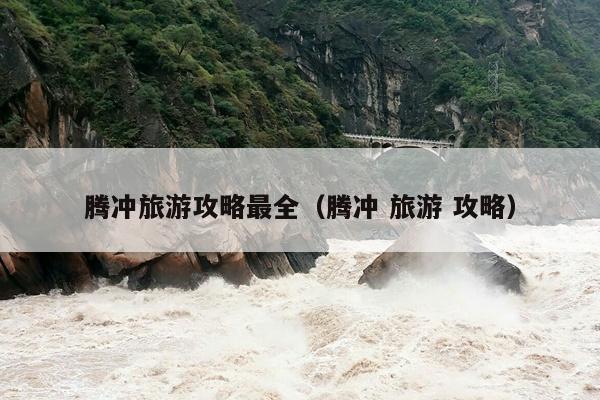 腾冲旅游攻略最全（腾冲 旅游 攻略）